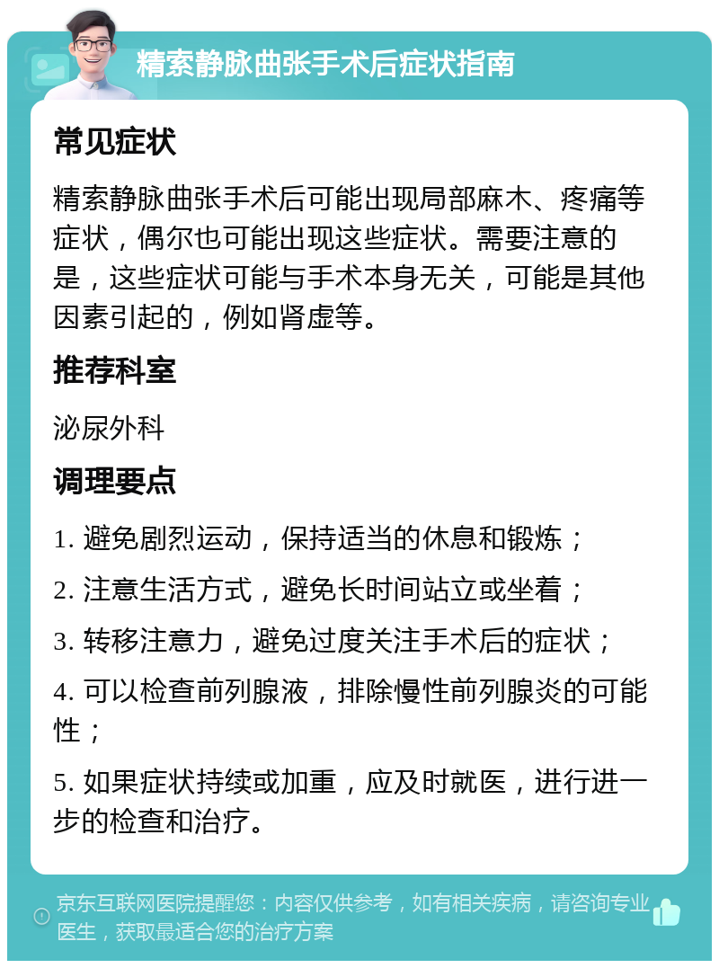 精索静脉曲张手术后症状指南 常见症状 精索静脉曲张手术后可能出现局部麻木、疼痛等症状，偶尔也可能出现这些症状。需要注意的是，这些症状可能与手术本身无关，可能是其他因素引起的，例如肾虚等。 推荐科室 泌尿外科 调理要点 1. 避免剧烈运动，保持适当的休息和锻炼； 2. 注意生活方式，避免长时间站立或坐着； 3. 转移注意力，避免过度关注手术后的症状； 4. 可以检查前列腺液，排除慢性前列腺炎的可能性； 5. 如果症状持续或加重，应及时就医，进行进一步的检查和治疗。