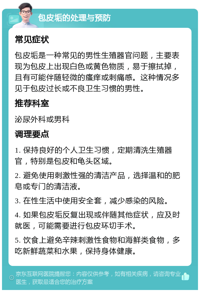 包皮垢的处理与预防 常见症状 包皮垢是一种常见的男性生殖器官问题，主要表现为包皮上出现白色或黄色物质，易于擦拭掉，且有可能伴随轻微的瘙痒或刺痛感。这种情况多见于包皮过长或不良卫生习惯的男性。 推荐科室 泌尿外科或男科 调理要点 1. 保持良好的个人卫生习惯，定期清洗生殖器官，特别是包皮和龟头区域。 2. 避免使用刺激性强的清洁产品，选择温和的肥皂或专门的清洁液。 3. 在性生活中使用安全套，减少感染的风险。 4. 如果包皮垢反复出现或伴随其他症状，应及时就医，可能需要进行包皮环切手术。 5. 饮食上避免辛辣刺激性食物和海鲜类食物，多吃新鲜蔬菜和水果，保持身体健康。