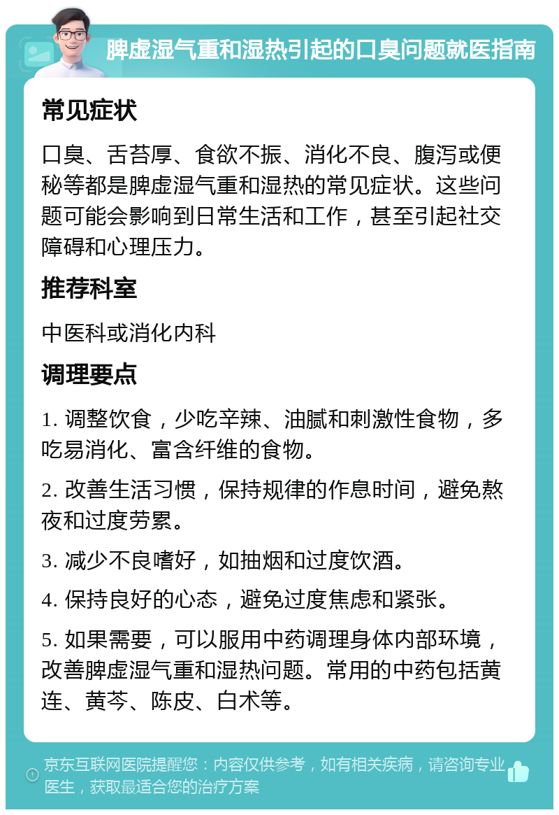 脾虚湿气重和湿热引起的口臭问题就医指南 常见症状 口臭、舌苔厚、食欲不振、消化不良、腹泻或便秘等都是脾虚湿气重和湿热的常见症状。这些问题可能会影响到日常生活和工作，甚至引起社交障碍和心理压力。 推荐科室 中医科或消化内科 调理要点 1. 调整饮食，少吃辛辣、油腻和刺激性食物，多吃易消化、富含纤维的食物。 2. 改善生活习惯，保持规律的作息时间，避免熬夜和过度劳累。 3. 减少不良嗜好，如抽烟和过度饮酒。 4. 保持良好的心态，避免过度焦虑和紧张。 5. 如果需要，可以服用中药调理身体内部环境，改善脾虚湿气重和湿热问题。常用的中药包括黄连、黄芩、陈皮、白术等。