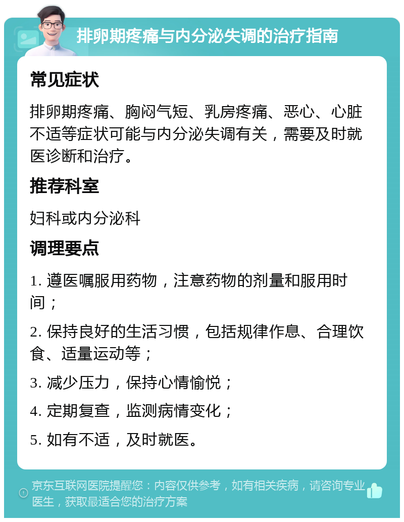 排卵期疼痛与内分泌失调的治疗指南 常见症状 排卵期疼痛、胸闷气短、乳房疼痛、恶心、心脏不适等症状可能与内分泌失调有关，需要及时就医诊断和治疗。 推荐科室 妇科或内分泌科 调理要点 1. 遵医嘱服用药物，注意药物的剂量和服用时间； 2. 保持良好的生活习惯，包括规律作息、合理饮食、适量运动等； 3. 减少压力，保持心情愉悦； 4. 定期复查，监测病情变化； 5. 如有不适，及时就医。