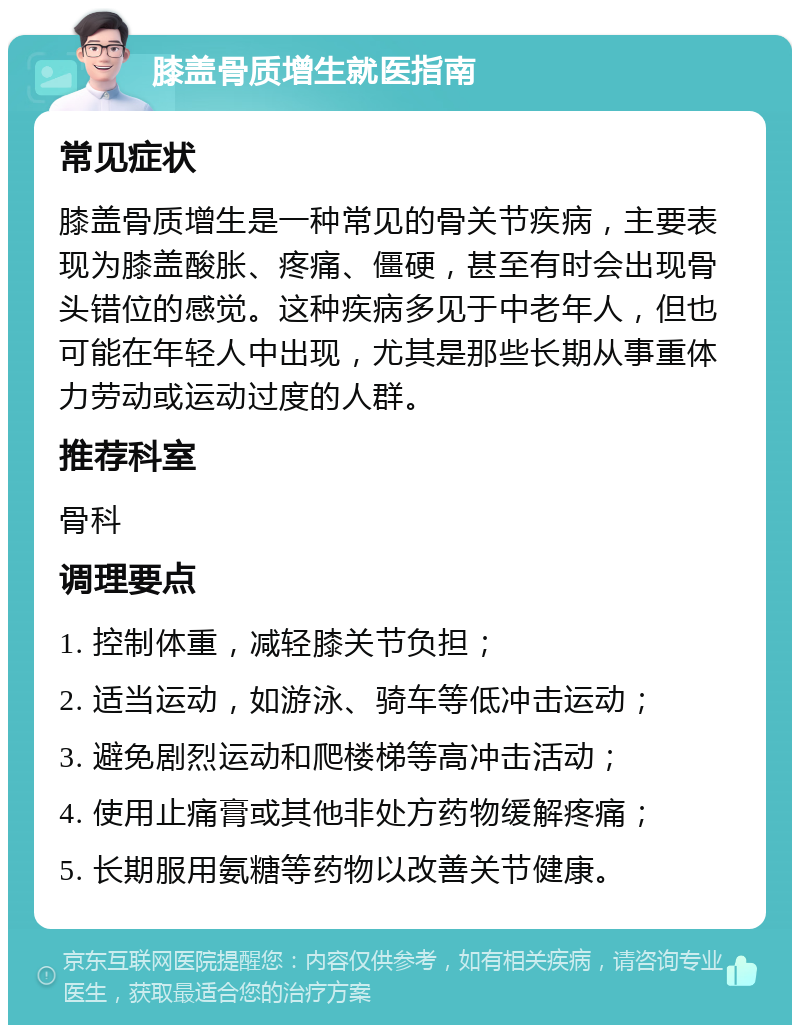 膝盖骨质增生就医指南 常见症状 膝盖骨质增生是一种常见的骨关节疾病，主要表现为膝盖酸胀、疼痛、僵硬，甚至有时会出现骨头错位的感觉。这种疾病多见于中老年人，但也可能在年轻人中出现，尤其是那些长期从事重体力劳动或运动过度的人群。 推荐科室 骨科 调理要点 1. 控制体重，减轻膝关节负担； 2. 适当运动，如游泳、骑车等低冲击运动； 3. 避免剧烈运动和爬楼梯等高冲击活动； 4. 使用止痛膏或其他非处方药物缓解疼痛； 5. 长期服用氨糖等药物以改善关节健康。