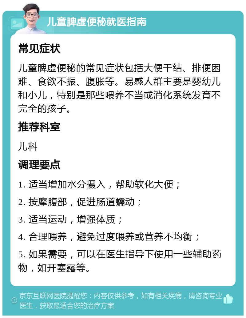 儿童脾虚便秘就医指南 常见症状 儿童脾虚便秘的常见症状包括大便干结、排便困难、食欲不振、腹胀等。易感人群主要是婴幼儿和小儿，特别是那些喂养不当或消化系统发育不完全的孩子。 推荐科室 儿科 调理要点 1. 适当增加水分摄入，帮助软化大便； 2. 按摩腹部，促进肠道蠕动； 3. 适当运动，增强体质； 4. 合理喂养，避免过度喂养或营养不均衡； 5. 如果需要，可以在医生指导下使用一些辅助药物，如开塞露等。