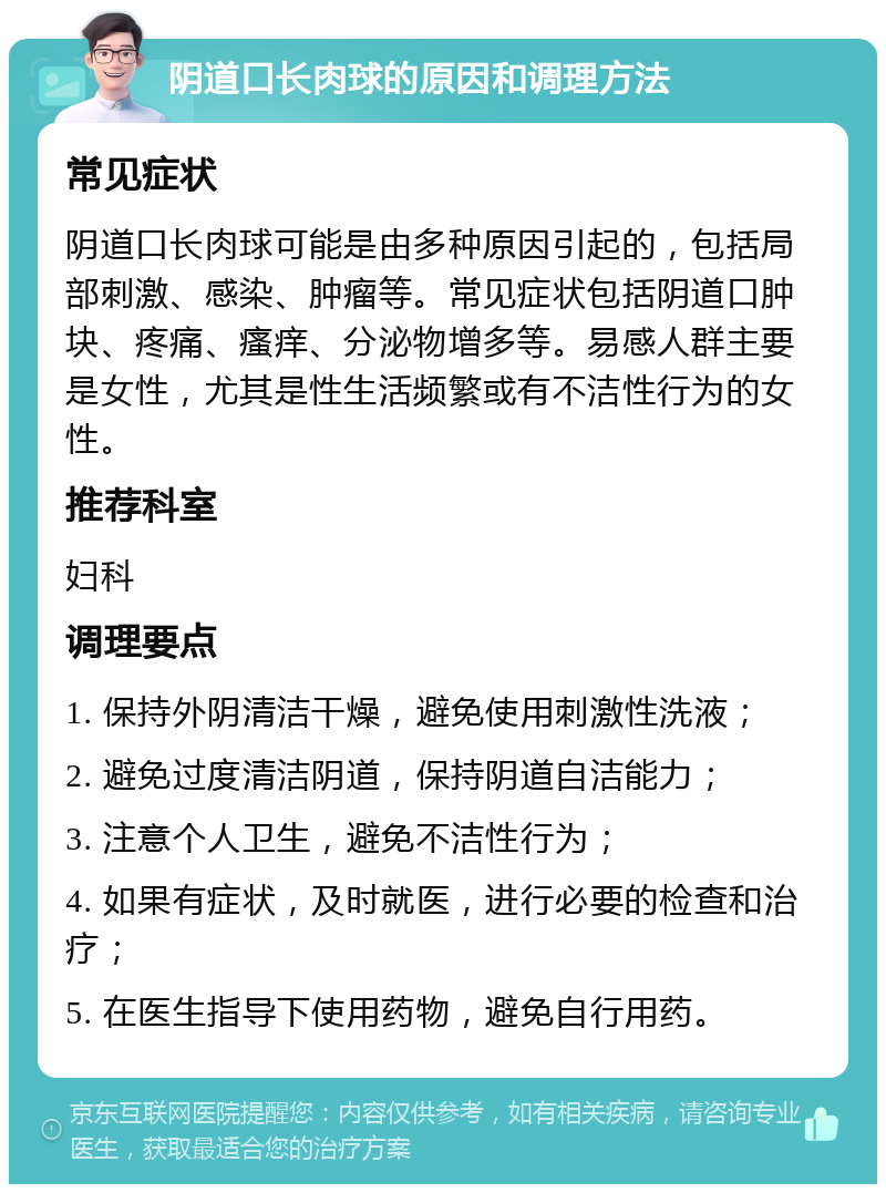 阴道口长肉球的原因和调理方法 常见症状 阴道口长肉球可能是由多种原因引起的，包括局部刺激、感染、肿瘤等。常见症状包括阴道口肿块、疼痛、瘙痒、分泌物增多等。易感人群主要是女性，尤其是性生活频繁或有不洁性行为的女性。 推荐科室 妇科 调理要点 1. 保持外阴清洁干燥，避免使用刺激性洗液； 2. 避免过度清洁阴道，保持阴道自洁能力； 3. 注意个人卫生，避免不洁性行为； 4. 如果有症状，及时就医，进行必要的检查和治疗； 5. 在医生指导下使用药物，避免自行用药。