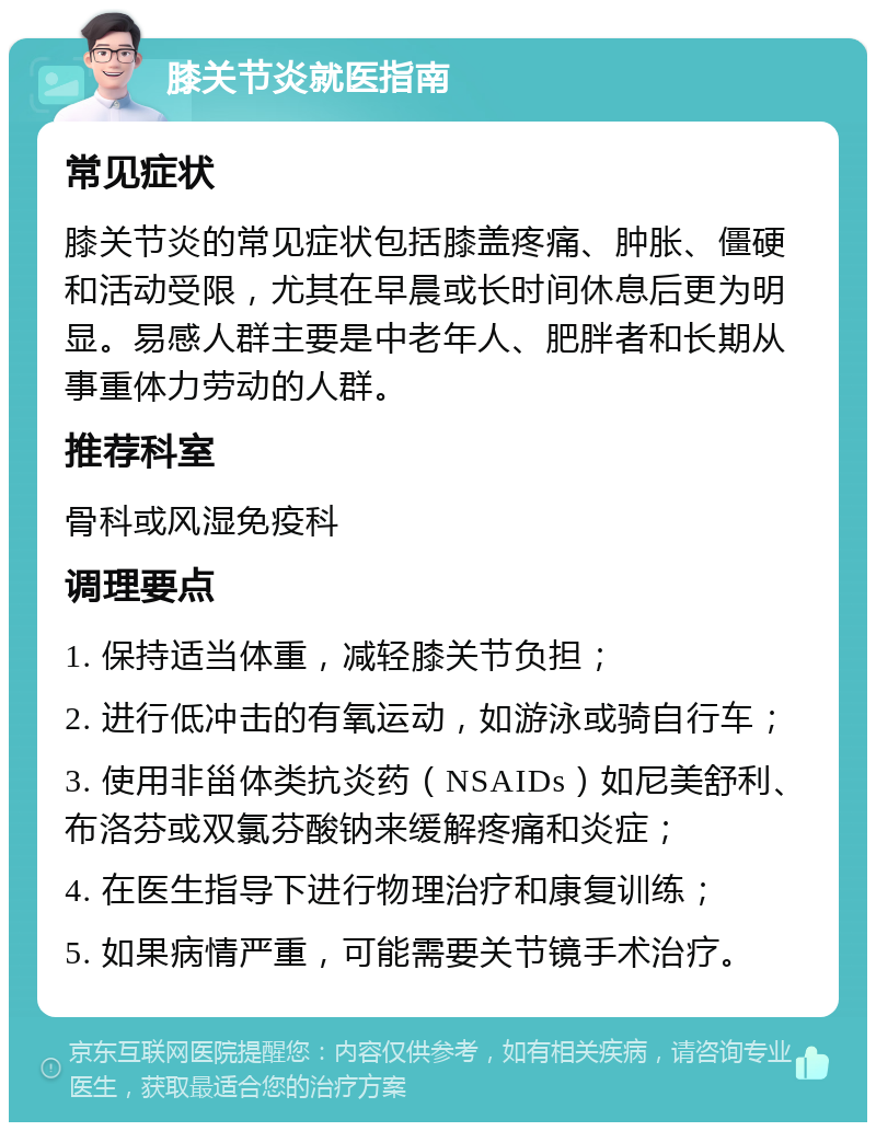 膝关节炎就医指南 常见症状 膝关节炎的常见症状包括膝盖疼痛、肿胀、僵硬和活动受限，尤其在早晨或长时间休息后更为明显。易感人群主要是中老年人、肥胖者和长期从事重体力劳动的人群。 推荐科室 骨科或风湿免疫科 调理要点 1. 保持适当体重，减轻膝关节负担； 2. 进行低冲击的有氧运动，如游泳或骑自行车； 3. 使用非甾体类抗炎药（NSAIDs）如尼美舒利、布洛芬或双氯芬酸钠来缓解疼痛和炎症； 4. 在医生指导下进行物理治疗和康复训练； 5. 如果病情严重，可能需要关节镜手术治疗。