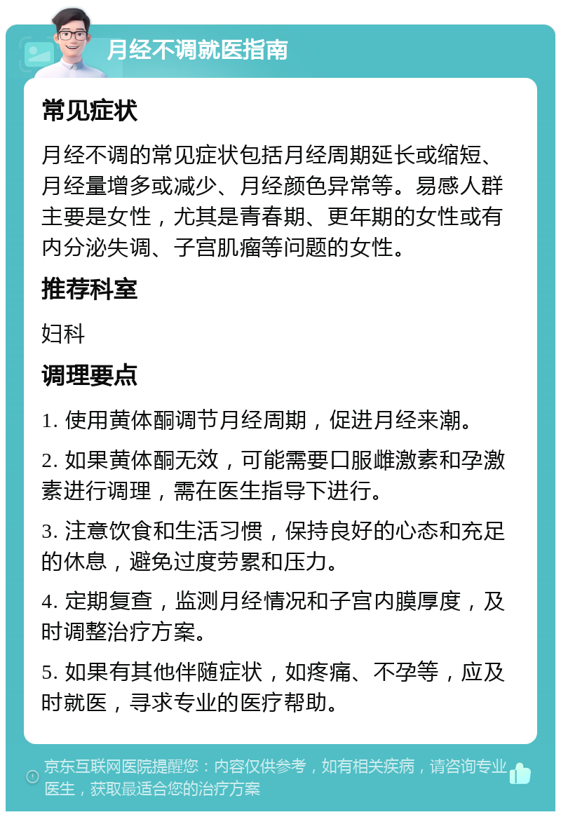 月经不调就医指南 常见症状 月经不调的常见症状包括月经周期延长或缩短、月经量增多或减少、月经颜色异常等。易感人群主要是女性，尤其是青春期、更年期的女性或有内分泌失调、子宫肌瘤等问题的女性。 推荐科室 妇科 调理要点 1. 使用黄体酮调节月经周期，促进月经来潮。 2. 如果黄体酮无效，可能需要口服雌激素和孕激素进行调理，需在医生指导下进行。 3. 注意饮食和生活习惯，保持良好的心态和充足的休息，避免过度劳累和压力。 4. 定期复查，监测月经情况和子宫内膜厚度，及时调整治疗方案。 5. 如果有其他伴随症状，如疼痛、不孕等，应及时就医，寻求专业的医疗帮助。