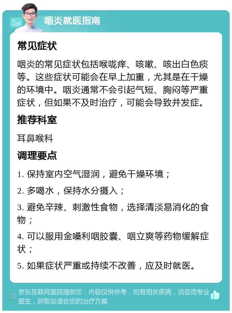 咽炎就医指南 常见症状 咽炎的常见症状包括喉咙痒、咳嗽、咳出白色痰等。这些症状可能会在早上加重，尤其是在干燥的环境中。咽炎通常不会引起气短、胸闷等严重症状，但如果不及时治疗，可能会导致并发症。 推荐科室 耳鼻喉科 调理要点 1. 保持室内空气湿润，避免干燥环境； 2. 多喝水，保持水分摄入； 3. 避免辛辣、刺激性食物，选择清淡易消化的食物； 4. 可以服用金嗓利咽胶囊、咽立爽等药物缓解症状； 5. 如果症状严重或持续不改善，应及时就医。