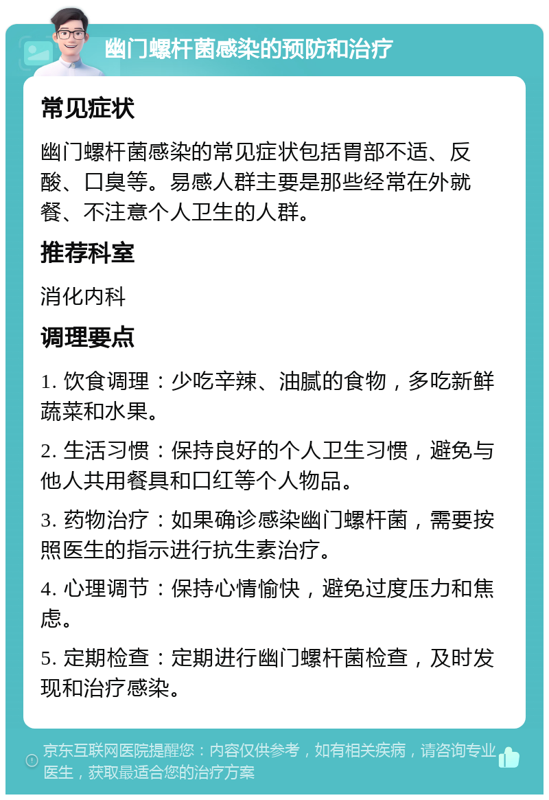 幽门螺杆菌感染的预防和治疗 常见症状 幽门螺杆菌感染的常见症状包括胃部不适、反酸、口臭等。易感人群主要是那些经常在外就餐、不注意个人卫生的人群。 推荐科室 消化内科 调理要点 1. 饮食调理：少吃辛辣、油腻的食物，多吃新鲜蔬菜和水果。 2. 生活习惯：保持良好的个人卫生习惯，避免与他人共用餐具和口红等个人物品。 3. 药物治疗：如果确诊感染幽门螺杆菌，需要按照医生的指示进行抗生素治疗。 4. 心理调节：保持心情愉快，避免过度压力和焦虑。 5. 定期检查：定期进行幽门螺杆菌检查，及时发现和治疗感染。