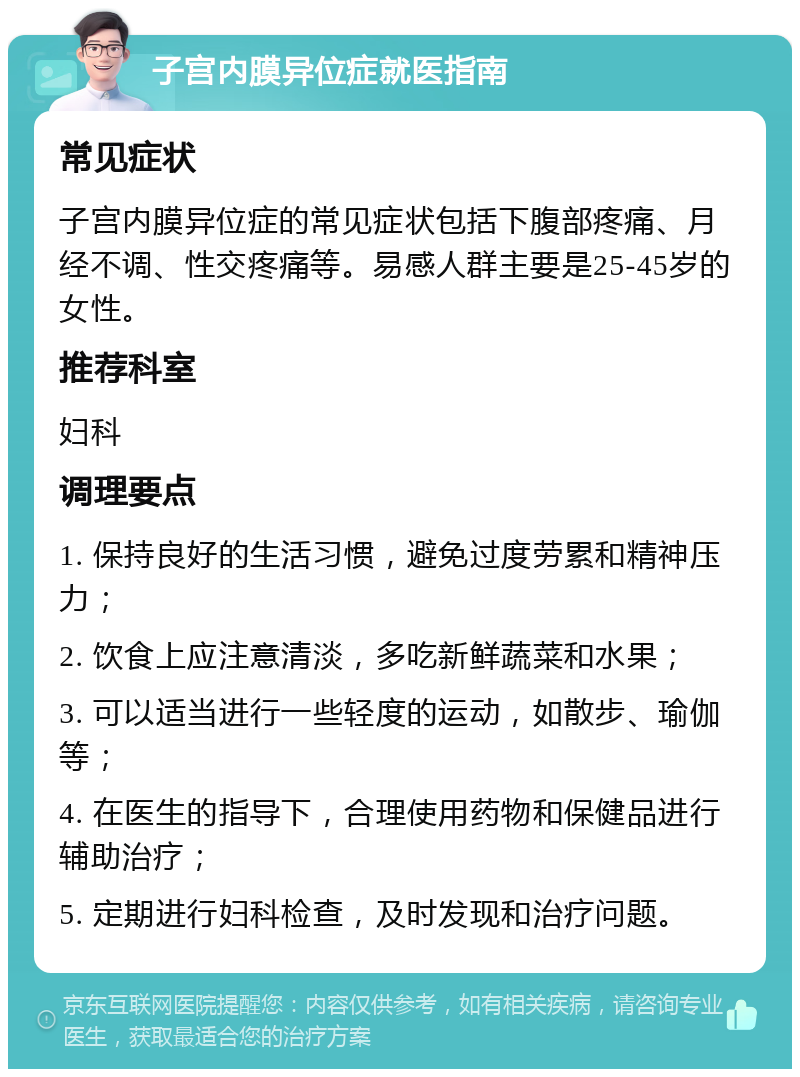 子宫内膜异位症就医指南 常见症状 子宫内膜异位症的常见症状包括下腹部疼痛、月经不调、性交疼痛等。易感人群主要是25-45岁的女性。 推荐科室 妇科 调理要点 1. 保持良好的生活习惯，避免过度劳累和精神压力； 2. 饮食上应注意清淡，多吃新鲜蔬菜和水果； 3. 可以适当进行一些轻度的运动，如散步、瑜伽等； 4. 在医生的指导下，合理使用药物和保健品进行辅助治疗； 5. 定期进行妇科检查，及时发现和治疗问题。