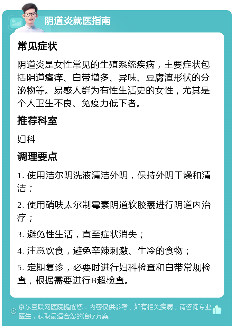 阴道炎就医指南 常见症状 阴道炎是女性常见的生殖系统疾病，主要症状包括阴道瘙痒、白带增多、异味、豆腐渣形状的分泌物等。易感人群为有性生活史的女性，尤其是个人卫生不良、免疫力低下者。 推荐科室 妇科 调理要点 1. 使用洁尔阴洗液清洁外阴，保持外阴干燥和清洁； 2. 使用硝呋太尔制霉素阴道软胶囊进行阴道内治疗； 3. 避免性生活，直至症状消失； 4. 注意饮食，避免辛辣刺激、生冷的食物； 5. 定期复诊，必要时进行妇科检查和白带常规检查，根据需要进行B超检查。