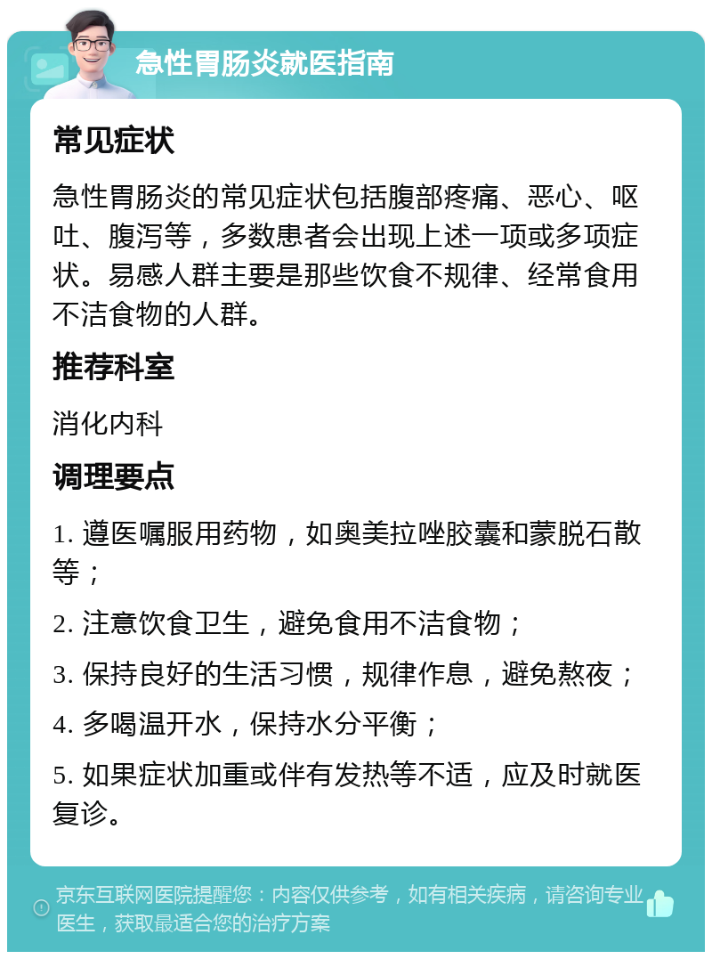 急性胃肠炎就医指南 常见症状 急性胃肠炎的常见症状包括腹部疼痛、恶心、呕吐、腹泻等，多数患者会出现上述一项或多项症状。易感人群主要是那些饮食不规律、经常食用不洁食物的人群。 推荐科室 消化内科 调理要点 1. 遵医嘱服用药物，如奥美拉唑胶囊和蒙脱石散等； 2. 注意饮食卫生，避免食用不洁食物； 3. 保持良好的生活习惯，规律作息，避免熬夜； 4. 多喝温开水，保持水分平衡； 5. 如果症状加重或伴有发热等不适，应及时就医复诊。