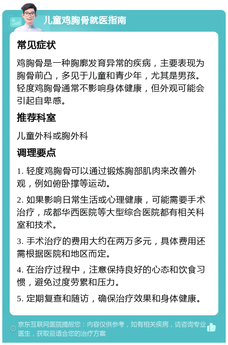 儿童鸡胸骨就医指南 常见症状 鸡胸骨是一种胸廓发育异常的疾病，主要表现为胸骨前凸，多见于儿童和青少年，尤其是男孩。轻度鸡胸骨通常不影响身体健康，但外观可能会引起自卑感。 推荐科室 儿童外科或胸外科 调理要点 1. 轻度鸡胸骨可以通过锻炼胸部肌肉来改善外观，例如俯卧撑等运动。 2. 如果影响日常生活或心理健康，可能需要手术治疗，成都华西医院等大型综合医院都有相关科室和技术。 3. 手术治疗的费用大约在两万多元，具体费用还需根据医院和地区而定。 4. 在治疗过程中，注意保持良好的心态和饮食习惯，避免过度劳累和压力。 5. 定期复查和随访，确保治疗效果和身体健康。