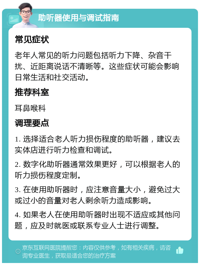 助听器使用与调试指南 常见症状 老年人常见的听力问题包括听力下降、杂音干扰、近距离说话不清晰等。这些症状可能会影响日常生活和社交活动。 推荐科室 耳鼻喉科 调理要点 1. 选择适合老人听力损伤程度的助听器，建议去实体店进行听力检查和调试。 2. 数字化助听器通常效果更好，可以根据老人的听力损伤程度定制。 3. 在使用助听器时，应注意音量大小，避免过大或过小的音量对老人剩余听力造成影响。 4. 如果老人在使用助听器时出现不适应或其他问题，应及时就医或联系专业人士进行调整。