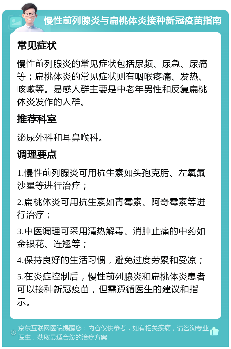 慢性前列腺炎与扁桃体炎接种新冠疫苗指南 常见症状 慢性前列腺炎的常见症状包括尿频、尿急、尿痛等；扁桃体炎的常见症状则有咽喉疼痛、发热、咳嗽等。易感人群主要是中老年男性和反复扁桃体炎发作的人群。 推荐科室 泌尿外科和耳鼻喉科。 调理要点 1.慢性前列腺炎可用抗生素如头孢克肟、左氧氟沙星等进行治疗； 2.扁桃体炎可用抗生素如青霉素、阿奇霉素等进行治疗； 3.中医调理可采用清热解毒、消肿止痛的中药如金银花、连翘等； 4.保持良好的生活习惯，避免过度劳累和受凉； 5.在炎症控制后，慢性前列腺炎和扁桃体炎患者可以接种新冠疫苗，但需遵循医生的建议和指示。