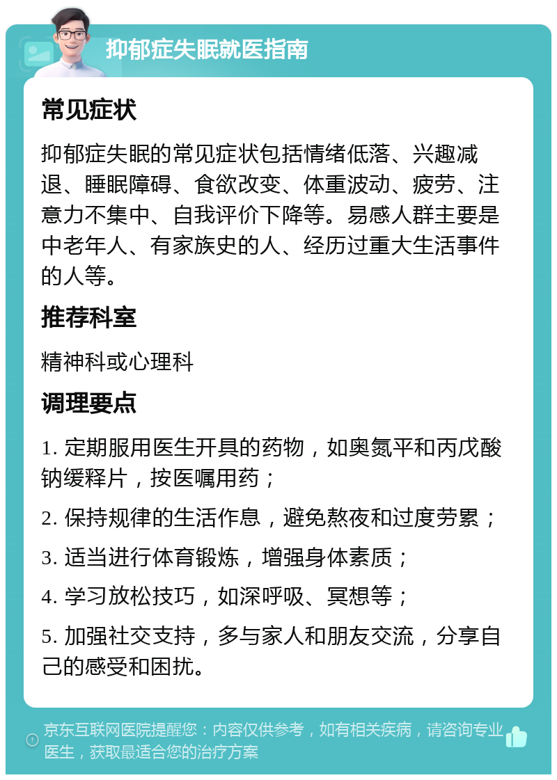 抑郁症失眠就医指南 常见症状 抑郁症失眠的常见症状包括情绪低落、兴趣减退、睡眠障碍、食欲改变、体重波动、疲劳、注意力不集中、自我评价下降等。易感人群主要是中老年人、有家族史的人、经历过重大生活事件的人等。 推荐科室 精神科或心理科 调理要点 1. 定期服用医生开具的药物，如奥氮平和丙戊酸钠缓释片，按医嘱用药； 2. 保持规律的生活作息，避免熬夜和过度劳累； 3. 适当进行体育锻炼，增强身体素质； 4. 学习放松技巧，如深呼吸、冥想等； 5. 加强社交支持，多与家人和朋友交流，分享自己的感受和困扰。