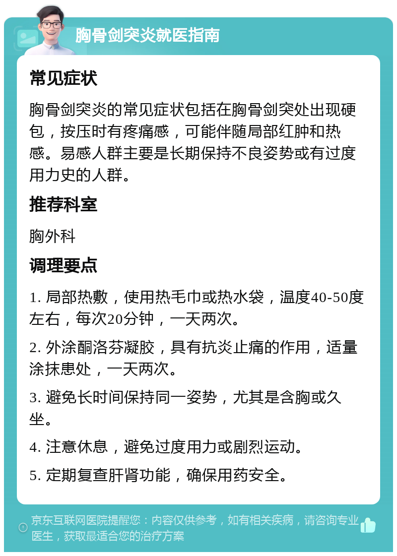 胸骨剑突炎就医指南 常见症状 胸骨剑突炎的常见症状包括在胸骨剑突处出现硬包，按压时有疼痛感，可能伴随局部红肿和热感。易感人群主要是长期保持不良姿势或有过度用力史的人群。 推荐科室 胸外科 调理要点 1. 局部热敷，使用热毛巾或热水袋，温度40-50度左右，每次20分钟，一天两次。 2. 外涂酮洛芬凝胶，具有抗炎止痛的作用，适量涂抹患处，一天两次。 3. 避免长时间保持同一姿势，尤其是含胸或久坐。 4. 注意休息，避免过度用力或剧烈运动。 5. 定期复查肝肾功能，确保用药安全。