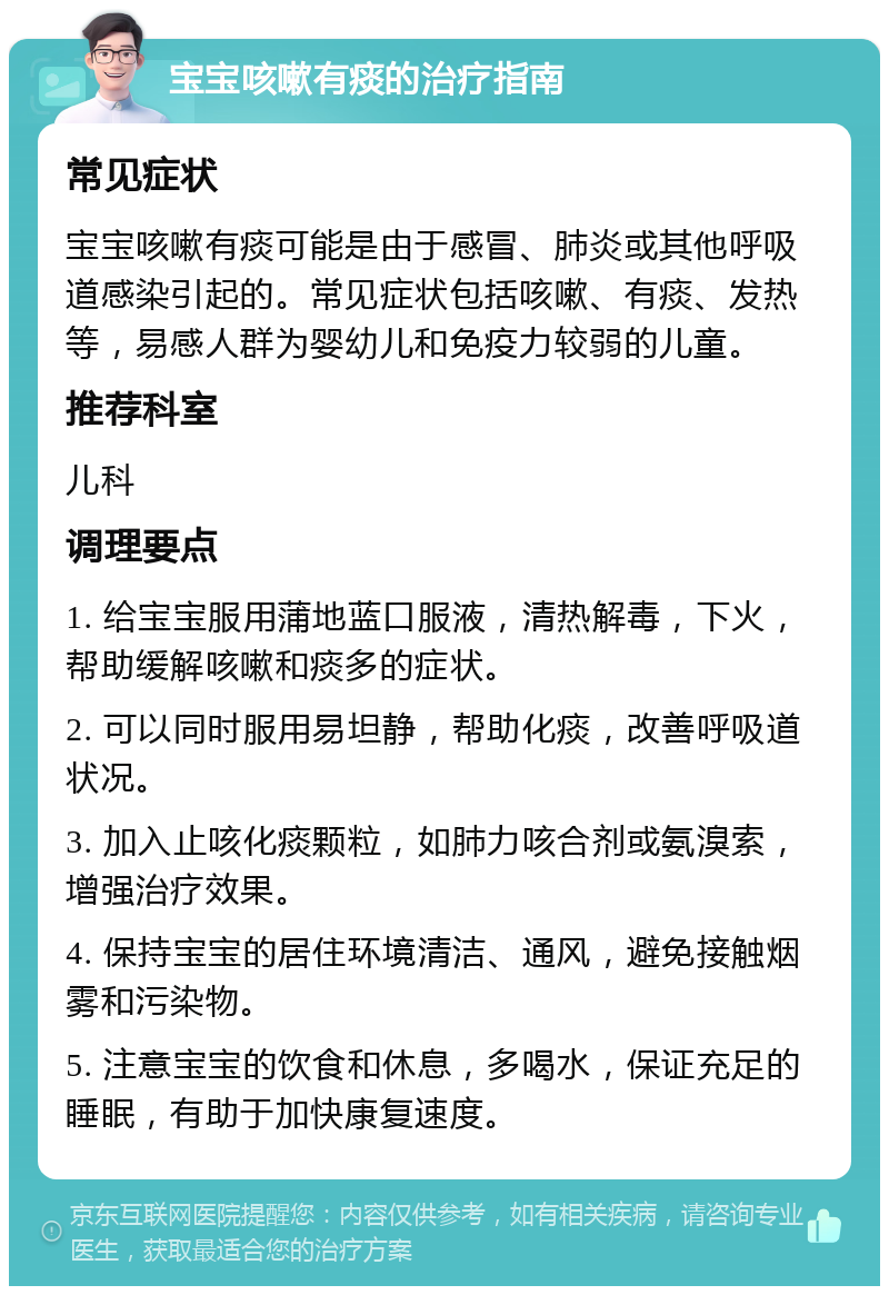 宝宝咳嗽有痰的治疗指南 常见症状 宝宝咳嗽有痰可能是由于感冒、肺炎或其他呼吸道感染引起的。常见症状包括咳嗽、有痰、发热等，易感人群为婴幼儿和免疫力较弱的儿童。 推荐科室 儿科 调理要点 1. 给宝宝服用蒲地蓝口服液，清热解毒，下火，帮助缓解咳嗽和痰多的症状。 2. 可以同时服用易坦静，帮助化痰，改善呼吸道状况。 3. 加入止咳化痰颗粒，如肺力咳合剂或氨溴索，增强治疗效果。 4. 保持宝宝的居住环境清洁、通风，避免接触烟雾和污染物。 5. 注意宝宝的饮食和休息，多喝水，保证充足的睡眠，有助于加快康复速度。