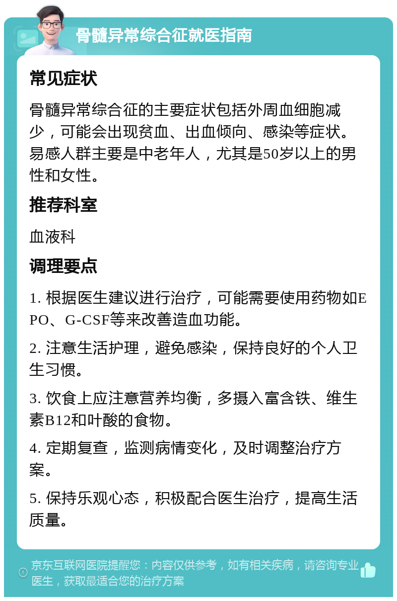 骨髓异常综合征就医指南 常见症状 骨髓异常综合征的主要症状包括外周血细胞减少，可能会出现贫血、出血倾向、感染等症状。易感人群主要是中老年人，尤其是50岁以上的男性和女性。 推荐科室 血液科 调理要点 1. 根据医生建议进行治疗，可能需要使用药物如EPO、G-CSF等来改善造血功能。 2. 注意生活护理，避免感染，保持良好的个人卫生习惯。 3. 饮食上应注意营养均衡，多摄入富含铁、维生素B12和叶酸的食物。 4. 定期复查，监测病情变化，及时调整治疗方案。 5. 保持乐观心态，积极配合医生治疗，提高生活质量。