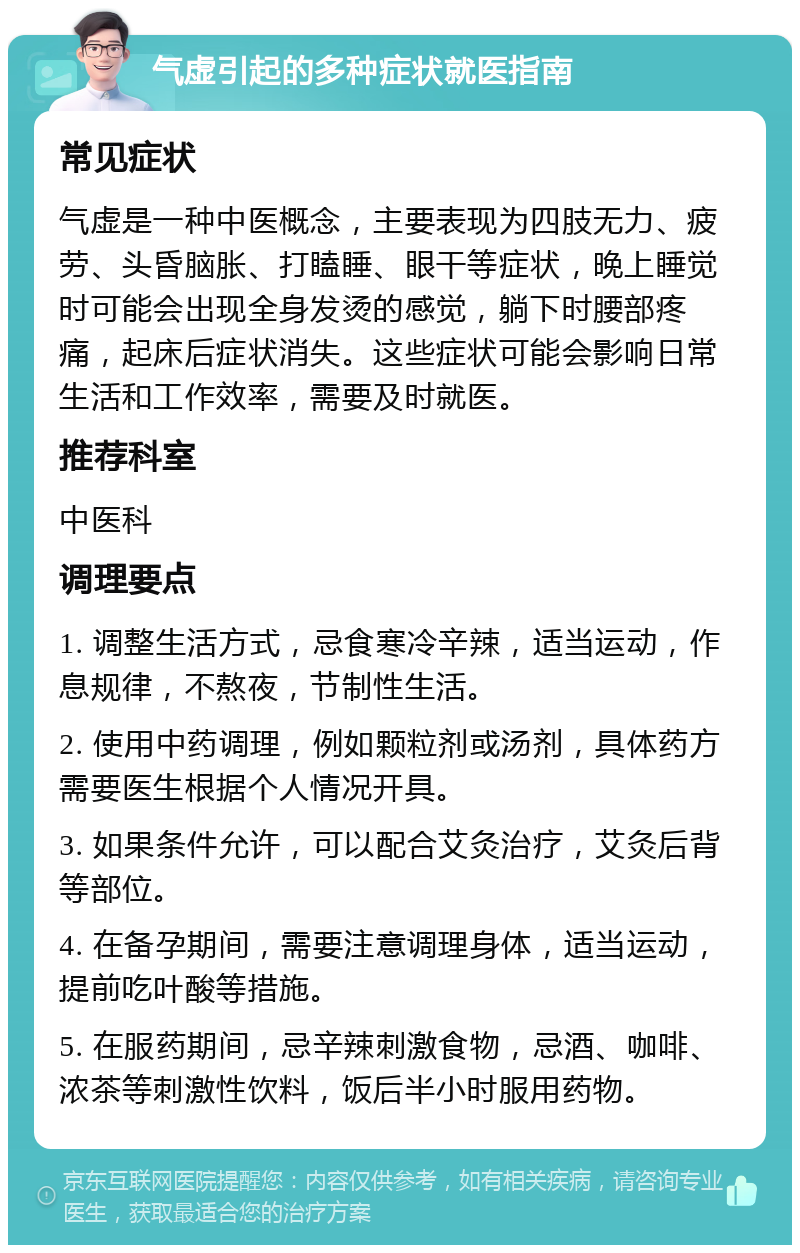 气虚引起的多种症状就医指南 常见症状 气虚是一种中医概念，主要表现为四肢无力、疲劳、头昏脑胀、打瞌睡、眼干等症状，晚上睡觉时可能会出现全身发烫的感觉，躺下时腰部疼痛，起床后症状消失。这些症状可能会影响日常生活和工作效率，需要及时就医。 推荐科室 中医科 调理要点 1. 调整生活方式，忌食寒冷辛辣，适当运动，作息规律，不熬夜，节制性生活。 2. 使用中药调理，例如颗粒剂或汤剂，具体药方需要医生根据个人情况开具。 3. 如果条件允许，可以配合艾灸治疗，艾灸后背等部位。 4. 在备孕期间，需要注意调理身体，适当运动，提前吃叶酸等措施。 5. 在服药期间，忌辛辣刺激食物，忌酒、咖啡、浓茶等刺激性饮料，饭后半小时服用药物。