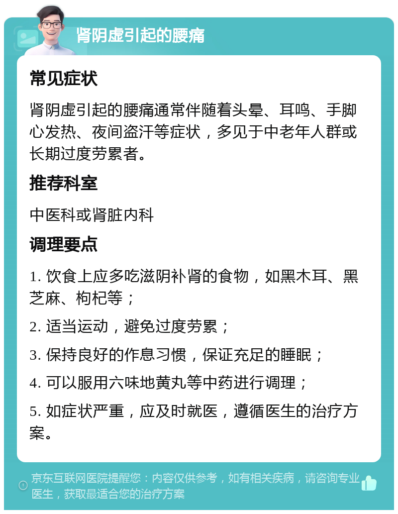 肾阴虚引起的腰痛 常见症状 肾阴虚引起的腰痛通常伴随着头晕、耳鸣、手脚心发热、夜间盗汗等症状，多见于中老年人群或长期过度劳累者。 推荐科室 中医科或肾脏内科 调理要点 1. 饮食上应多吃滋阴补肾的食物，如黑木耳、黑芝麻、枸杞等； 2. 适当运动，避免过度劳累； 3. 保持良好的作息习惯，保证充足的睡眠； 4. 可以服用六味地黄丸等中药进行调理； 5. 如症状严重，应及时就医，遵循医生的治疗方案。