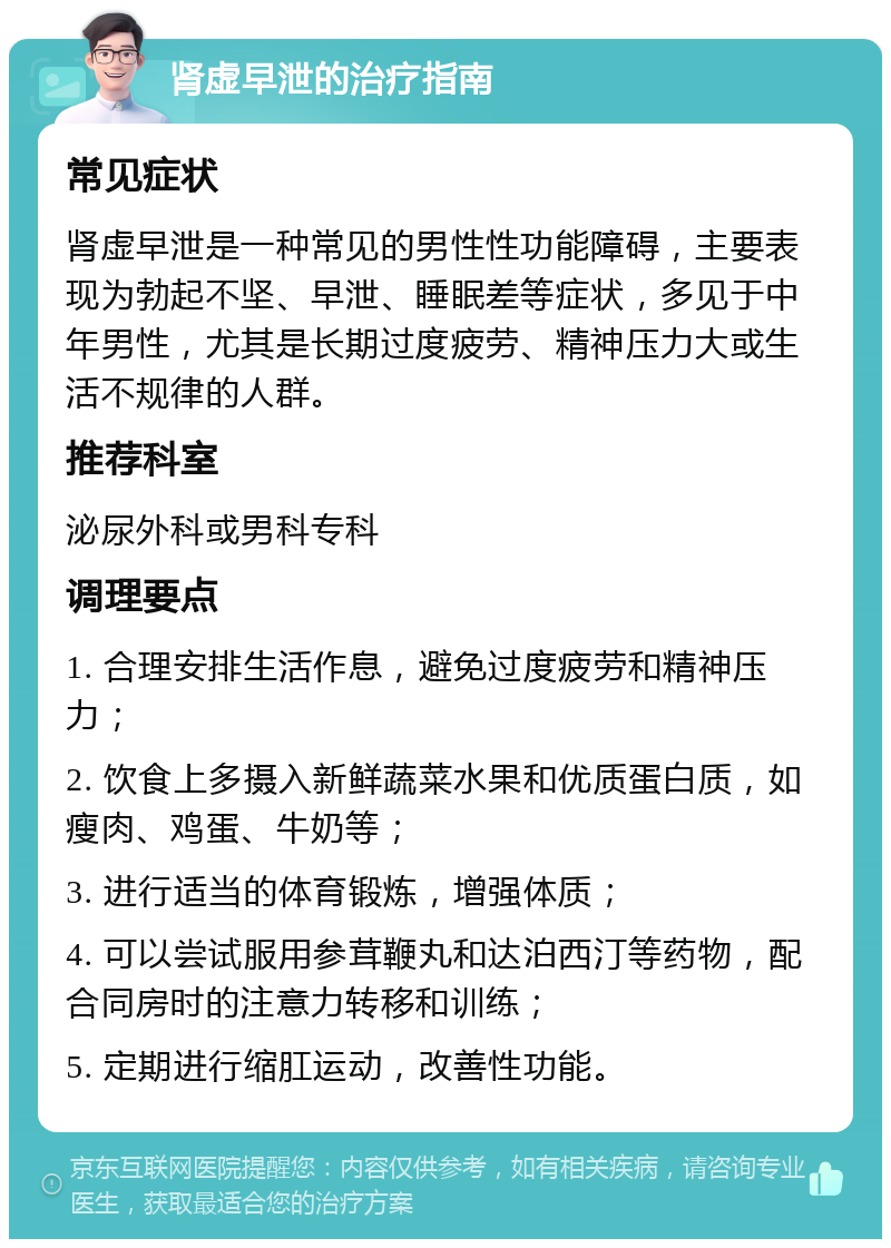 肾虚早泄的治疗指南 常见症状 肾虚早泄是一种常见的男性性功能障碍，主要表现为勃起不坚、早泄、睡眠差等症状，多见于中年男性，尤其是长期过度疲劳、精神压力大或生活不规律的人群。 推荐科室 泌尿外科或男科专科 调理要点 1. 合理安排生活作息，避免过度疲劳和精神压力； 2. 饮食上多摄入新鲜蔬菜水果和优质蛋白质，如瘦肉、鸡蛋、牛奶等； 3. 进行适当的体育锻炼，增强体质； 4. 可以尝试服用参茸鞭丸和达泊西汀等药物，配合同房时的注意力转移和训练； 5. 定期进行缩肛运动，改善性功能。