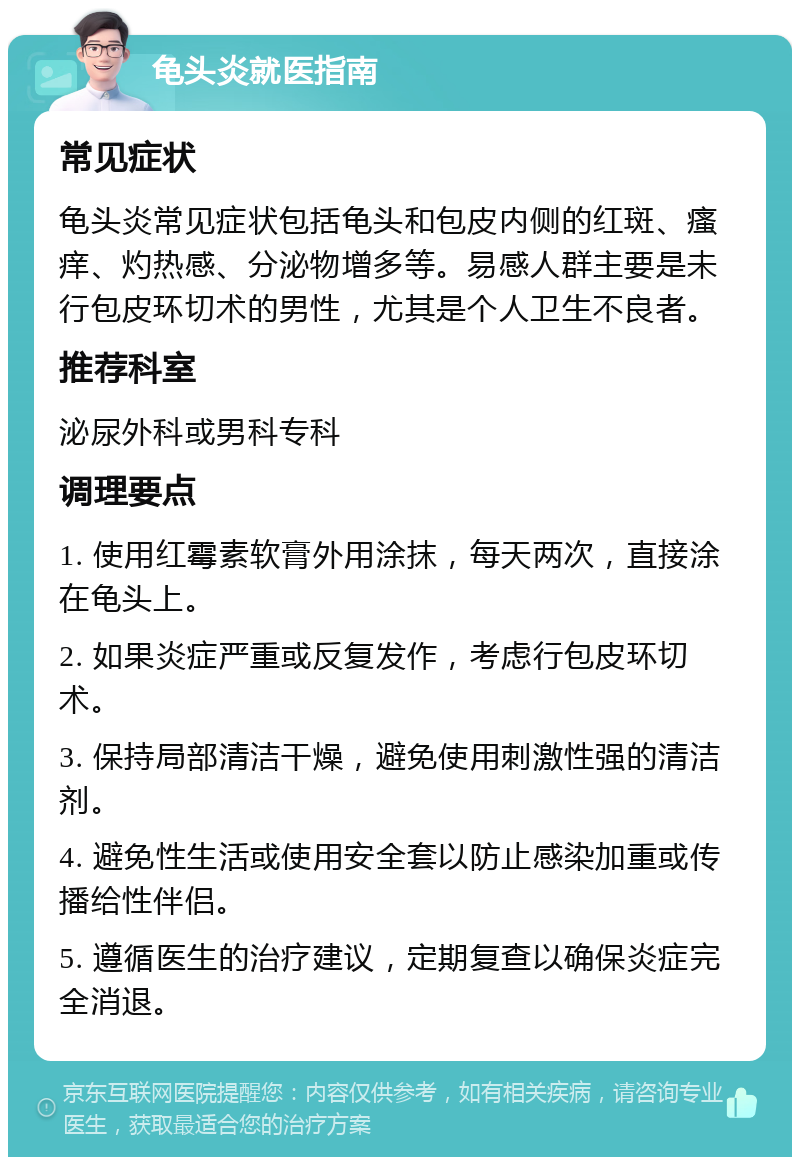 龟头炎就医指南 常见症状 龟头炎常见症状包括龟头和包皮内侧的红斑、瘙痒、灼热感、分泌物增多等。易感人群主要是未行包皮环切术的男性，尤其是个人卫生不良者。 推荐科室 泌尿外科或男科专科 调理要点 1. 使用红霉素软膏外用涂抹，每天两次，直接涂在龟头上。 2. 如果炎症严重或反复发作，考虑行包皮环切术。 3. 保持局部清洁干燥，避免使用刺激性强的清洁剂。 4. 避免性生活或使用安全套以防止感染加重或传播给性伴侣。 5. 遵循医生的治疗建议，定期复查以确保炎症完全消退。