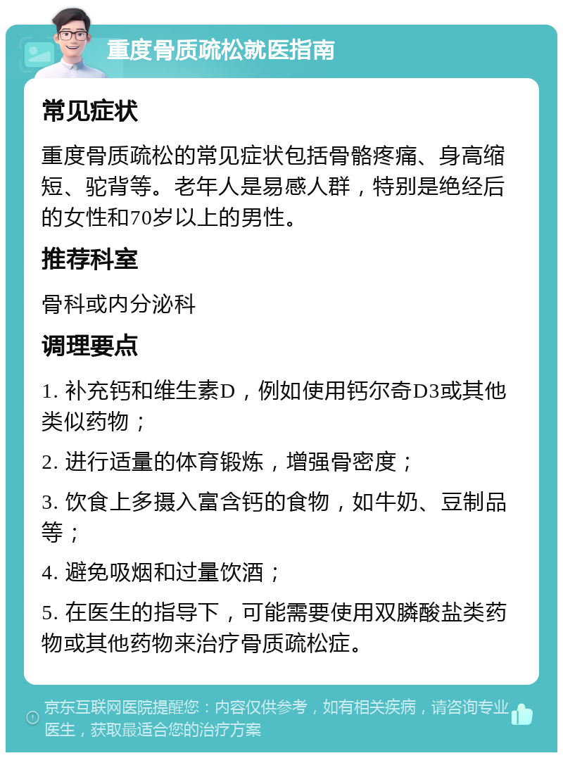 重度骨质疏松就医指南 常见症状 重度骨质疏松的常见症状包括骨骼疼痛、身高缩短、驼背等。老年人是易感人群，特别是绝经后的女性和70岁以上的男性。 推荐科室 骨科或内分泌科 调理要点 1. 补充钙和维生素D，例如使用钙尔奇D3或其他类似药物； 2. 进行适量的体育锻炼，增强骨密度； 3. 饮食上多摄入富含钙的食物，如牛奶、豆制品等； 4. 避免吸烟和过量饮酒； 5. 在医生的指导下，可能需要使用双膦酸盐类药物或其他药物来治疗骨质疏松症。