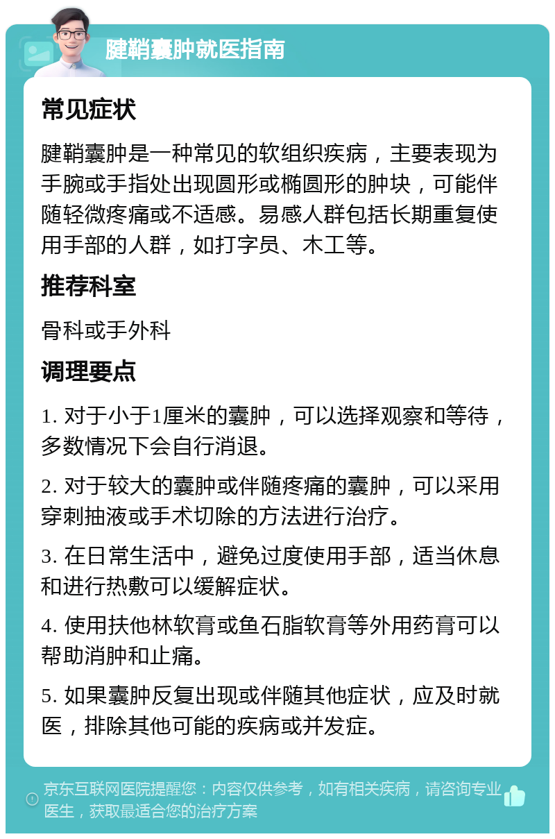 腱鞘囊肿就医指南 常见症状 腱鞘囊肿是一种常见的软组织疾病，主要表现为手腕或手指处出现圆形或椭圆形的肿块，可能伴随轻微疼痛或不适感。易感人群包括长期重复使用手部的人群，如打字员、木工等。 推荐科室 骨科或手外科 调理要点 1. 对于小于1厘米的囊肿，可以选择观察和等待，多数情况下会自行消退。 2. 对于较大的囊肿或伴随疼痛的囊肿，可以采用穿刺抽液或手术切除的方法进行治疗。 3. 在日常生活中，避免过度使用手部，适当休息和进行热敷可以缓解症状。 4. 使用扶他林软膏或鱼石脂软膏等外用药膏可以帮助消肿和止痛。 5. 如果囊肿反复出现或伴随其他症状，应及时就医，排除其他可能的疾病或并发症。