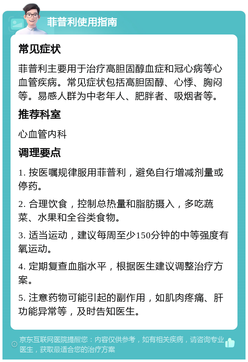 菲普利使用指南 常见症状 菲普利主要用于治疗高胆固醇血症和冠心病等心血管疾病。常见症状包括高胆固醇、心悸、胸闷等。易感人群为中老年人、肥胖者、吸烟者等。 推荐科室 心血管内科 调理要点 1. 按医嘱规律服用菲普利，避免自行增减剂量或停药。 2. 合理饮食，控制总热量和脂肪摄入，多吃蔬菜、水果和全谷类食物。 3. 适当运动，建议每周至少150分钟的中等强度有氧运动。 4. 定期复查血脂水平，根据医生建议调整治疗方案。 5. 注意药物可能引起的副作用，如肌肉疼痛、肝功能异常等，及时告知医生。