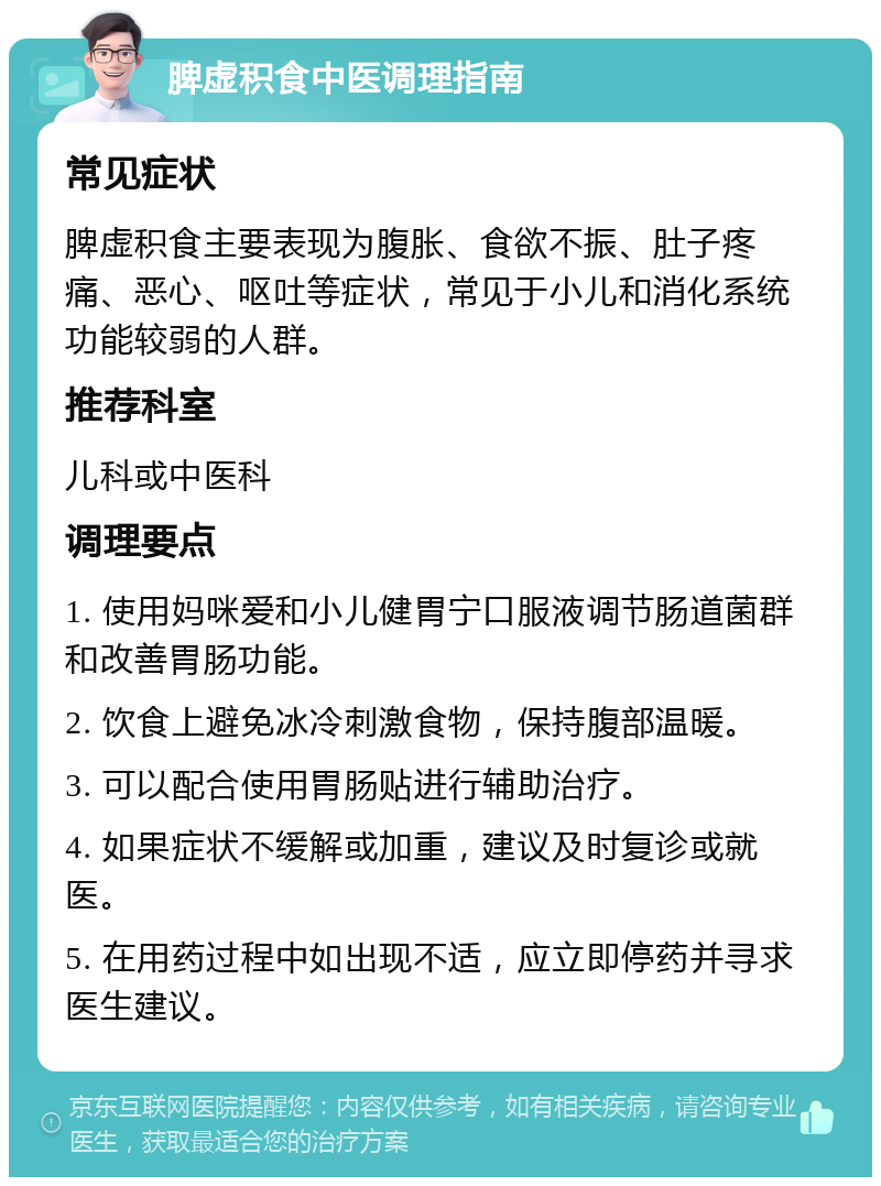 脾虚积食中医调理指南 常见症状 脾虚积食主要表现为腹胀、食欲不振、肚子疼痛、恶心、呕吐等症状，常见于小儿和消化系统功能较弱的人群。 推荐科室 儿科或中医科 调理要点 1. 使用妈咪爱和小儿健胃宁口服液调节肠道菌群和改善胃肠功能。 2. 饮食上避免冰冷刺激食物，保持腹部温暖。 3. 可以配合使用胃肠贴进行辅助治疗。 4. 如果症状不缓解或加重，建议及时复诊或就医。 5. 在用药过程中如出现不适，应立即停药并寻求医生建议。