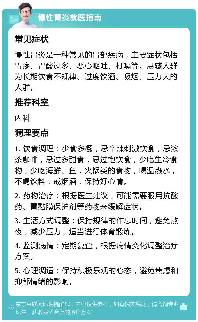 慢性胃炎就医指南 常见症状 慢性胃炎是一种常见的胃部疾病，主要症状包括胃疼、胃酸过多、恶心呕吐、打嗝等。易感人群为长期饮食不规律、过度饮酒、吸烟、压力大的人群。 推荐科室 内科 调理要点 1. 饮食调理：少食多餐，忌辛辣刺激饮食，忌浓茶咖啡，忌过多甜食，忌过饱饮食，少吃生冷食物，少吃海鲜、鱼，火锅类的食物，喝温热水，不喝饮料，戒烟酒，保持好心情。 2. 药物治疗：根据医生建议，可能需要服用抗酸药、胃黏膜保护剂等药物来缓解症状。 3. 生活方式调整：保持规律的作息时间，避免熬夜，减少压力，适当进行体育锻炼。 4. 监测病情：定期复查，根据病情变化调整治疗方案。 5. 心理调适：保持积极乐观的心态，避免焦虑和抑郁情绪的影响。