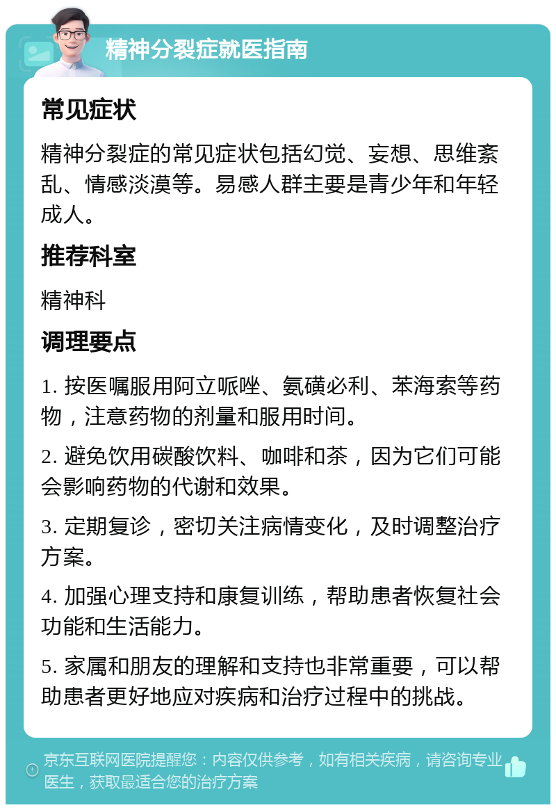 精神分裂症就医指南 常见症状 精神分裂症的常见症状包括幻觉、妄想、思维紊乱、情感淡漠等。易感人群主要是青少年和年轻成人。 推荐科室 精神科 调理要点 1. 按医嘱服用阿立哌唑、氨磺必利、苯海索等药物，注意药物的剂量和服用时间。 2. 避免饮用碳酸饮料、咖啡和茶，因为它们可能会影响药物的代谢和效果。 3. 定期复诊，密切关注病情变化，及时调整治疗方案。 4. 加强心理支持和康复训练，帮助患者恢复社会功能和生活能力。 5. 家属和朋友的理解和支持也非常重要，可以帮助患者更好地应对疾病和治疗过程中的挑战。