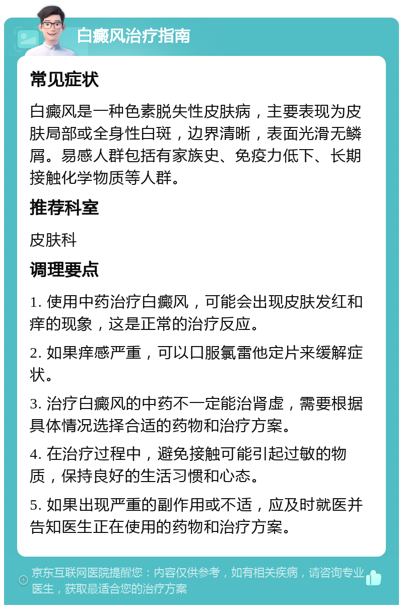 白癜风治疗指南 常见症状 白癜风是一种色素脱失性皮肤病，主要表现为皮肤局部或全身性白斑，边界清晰，表面光滑无鳞屑。易感人群包括有家族史、免疫力低下、长期接触化学物质等人群。 推荐科室 皮肤科 调理要点 1. 使用中药治疗白癜风，可能会出现皮肤发红和痒的现象，这是正常的治疗反应。 2. 如果痒感严重，可以口服氯雷他定片来缓解症状。 3. 治疗白癜风的中药不一定能治肾虚，需要根据具体情况选择合适的药物和治疗方案。 4. 在治疗过程中，避免接触可能引起过敏的物质，保持良好的生活习惯和心态。 5. 如果出现严重的副作用或不适，应及时就医并告知医生正在使用的药物和治疗方案。