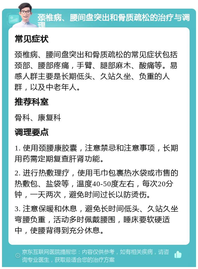 颈椎病、腰间盘突出和骨质疏松的治疗与调理 常见症状 颈椎病、腰间盘突出和骨质疏松的常见症状包括颈部、腰部疼痛，手臂、腿部麻木、酸痛等。易感人群主要是长期低头、久站久坐、负重的人群，以及中老年人。 推荐科室 骨科、康复科 调理要点 1. 使用颈腰康胶囊，注意禁忌和注意事项，长期用药需定期复查肝肾功能。 2. 进行热敷理疗，使用毛巾包裹热水袋或市售的热敷包、盐袋等，温度40-50度左右，每次20分钟，一天两次，避免时间过长以防烫伤。 3. 注意保暖和休息，避免长时间低头、久站久坐弯腰负重，活动多时佩戴腰围，睡床要软硬适中，使腰背得到充分休息。