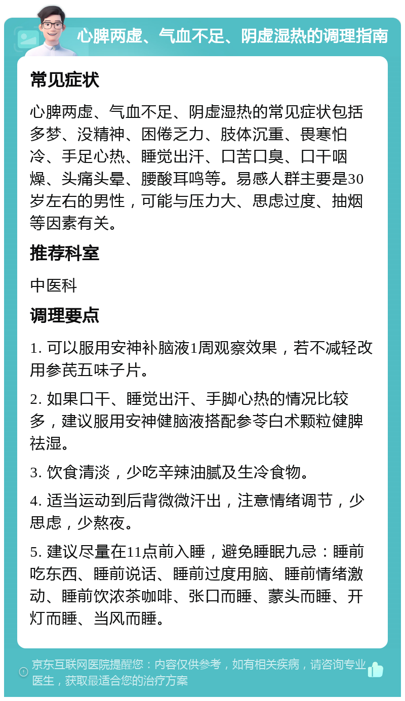 心脾两虚、气血不足、阴虚湿热的调理指南 常见症状 心脾两虚、气血不足、阴虚湿热的常见症状包括多梦、没精神、困倦乏力、肢体沉重、畏寒怕冷、手足心热、睡觉出汗、口苦口臭、口干咽燥、头痛头晕、腰酸耳鸣等。易感人群主要是30岁左右的男性，可能与压力大、思虑过度、抽烟等因素有关。 推荐科室 中医科 调理要点 1. 可以服用安神补脑液1周观察效果，若不减轻改用参芪五味子片。 2. 如果口干、睡觉出汗、手脚心热的情况比较多，建议服用安神健脑液搭配参苓白术颗粒健脾祛湿。 3. 饮食清淡，少吃辛辣油腻及生冷食物。 4. 适当运动到后背微微汗出，注意情绪调节，少思虑，少熬夜。 5. 建议尽量在11点前入睡，避免睡眠九忌：睡前吃东西、睡前说话、睡前过度用脑、睡前情绪激动、睡前饮浓茶咖啡、张口而睡、蒙头而睡、开灯而睡、当风而睡。