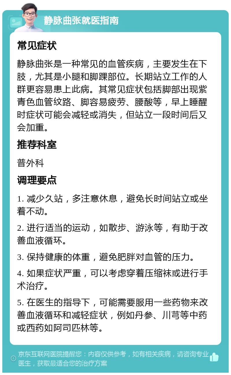 静脉曲张就医指南 常见症状 静脉曲张是一种常见的血管疾病，主要发生在下肢，尤其是小腿和脚踝部位。长期站立工作的人群更容易患上此病。其常见症状包括脚部出现紫青色血管纹路、脚容易疲劳、腰酸等，早上睡醒时症状可能会减轻或消失，但站立一段时间后又会加重。 推荐科室 普外科 调理要点 1. 减少久站，多注意休息，避免长时间站立或坐着不动。 2. 进行适当的运动，如散步、游泳等，有助于改善血液循环。 3. 保持健康的体重，避免肥胖对血管的压力。 4. 如果症状严重，可以考虑穿着压缩袜或进行手术治疗。 5. 在医生的指导下，可能需要服用一些药物来改善血液循环和减轻症状，例如丹参、川芎等中药或西药如阿司匹林等。