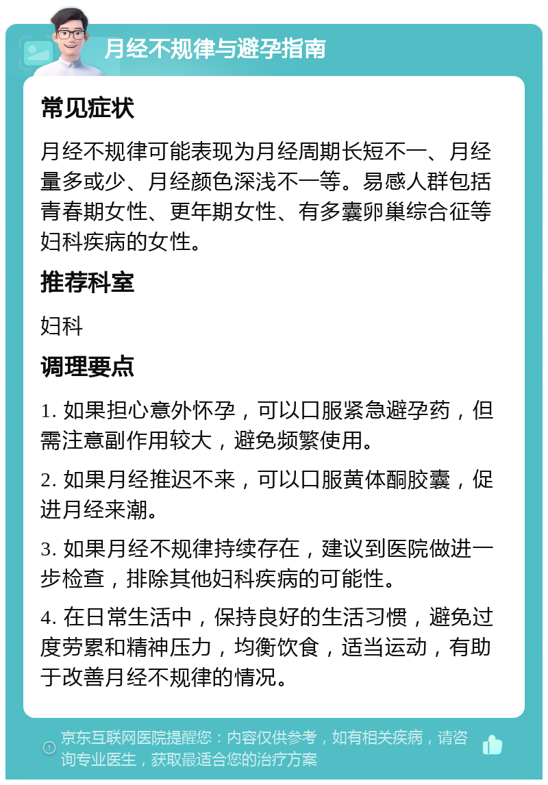 月经不规律与避孕指南 常见症状 月经不规律可能表现为月经周期长短不一、月经量多或少、月经颜色深浅不一等。易感人群包括青春期女性、更年期女性、有多囊卵巢综合征等妇科疾病的女性。 推荐科室 妇科 调理要点 1. 如果担心意外怀孕，可以口服紧急避孕药，但需注意副作用较大，避免频繁使用。 2. 如果月经推迟不来，可以口服黄体酮胶囊，促进月经来潮。 3. 如果月经不规律持续存在，建议到医院做进一步检查，排除其他妇科疾病的可能性。 4. 在日常生活中，保持良好的生活习惯，避免过度劳累和精神压力，均衡饮食，适当运动，有助于改善月经不规律的情况。