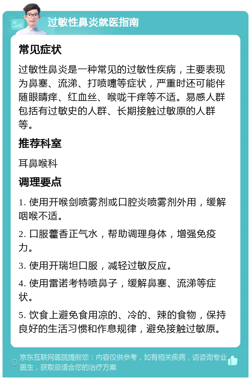 过敏性鼻炎就医指南 常见症状 过敏性鼻炎是一种常见的过敏性疾病，主要表现为鼻塞、流涕、打喷嚏等症状，严重时还可能伴随眼睛痒、红血丝、喉咙干痒等不适。易感人群包括有过敏史的人群、长期接触过敏原的人群等。 推荐科室 耳鼻喉科 调理要点 1. 使用开喉剑喷雾剂或口腔炎喷雾剂外用，缓解咽喉不适。 2. 口服藿香正气水，帮助调理身体，增强免疫力。 3. 使用开瑞坦口服，减轻过敏反应。 4. 使用雷诺考特喷鼻子，缓解鼻塞、流涕等症状。 5. 饮食上避免食用凉的、冷的、辣的食物，保持良好的生活习惯和作息规律，避免接触过敏原。