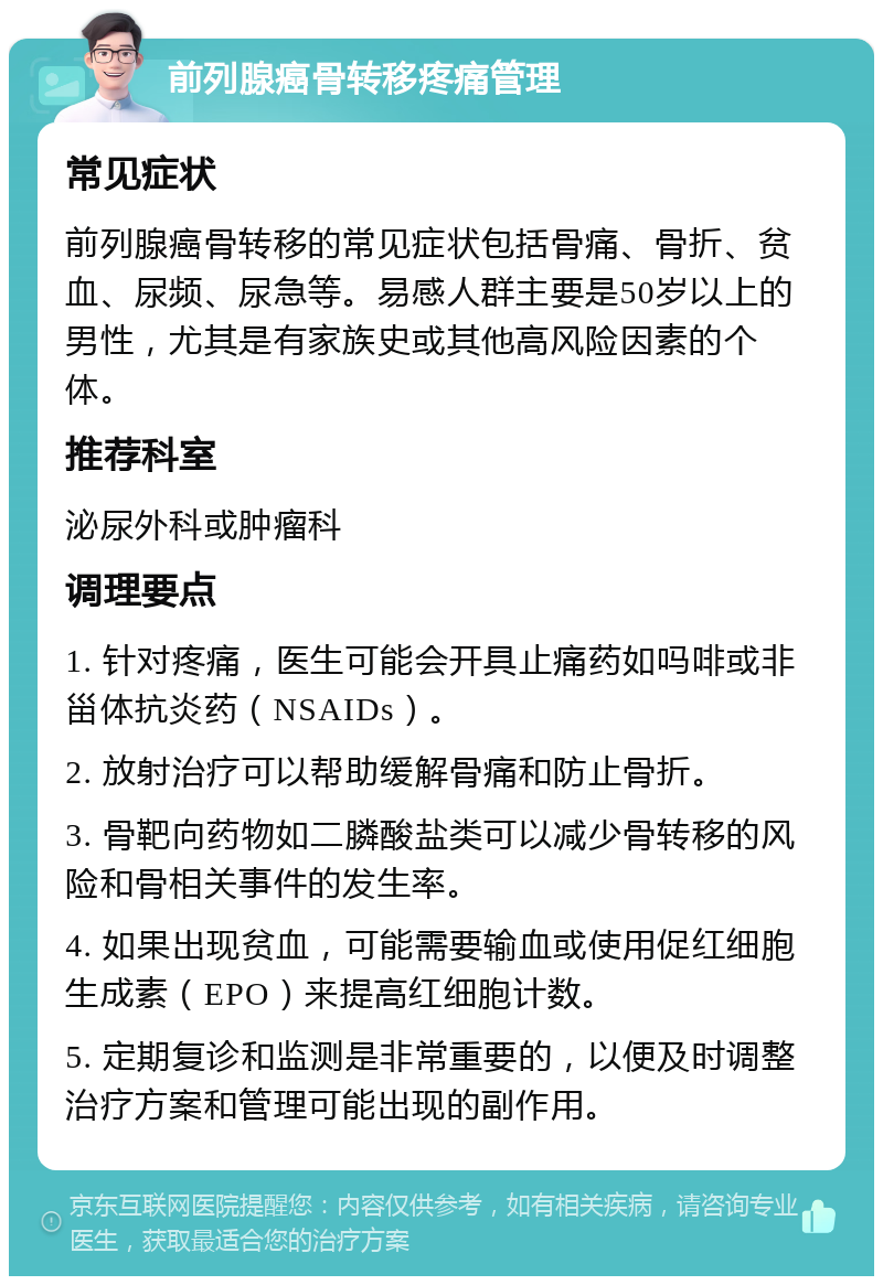 前列腺癌骨转移疼痛管理 常见症状 前列腺癌骨转移的常见症状包括骨痛、骨折、贫血、尿频、尿急等。易感人群主要是50岁以上的男性，尤其是有家族史或其他高风险因素的个体。 推荐科室 泌尿外科或肿瘤科 调理要点 1. 针对疼痛，医生可能会开具止痛药如吗啡或非甾体抗炎药（NSAIDs）。 2. 放射治疗可以帮助缓解骨痛和防止骨折。 3. 骨靶向药物如二膦酸盐类可以减少骨转移的风险和骨相关事件的发生率。 4. 如果出现贫血，可能需要输血或使用促红细胞生成素（EPO）来提高红细胞计数。 5. 定期复诊和监测是非常重要的，以便及时调整治疗方案和管理可能出现的副作用。