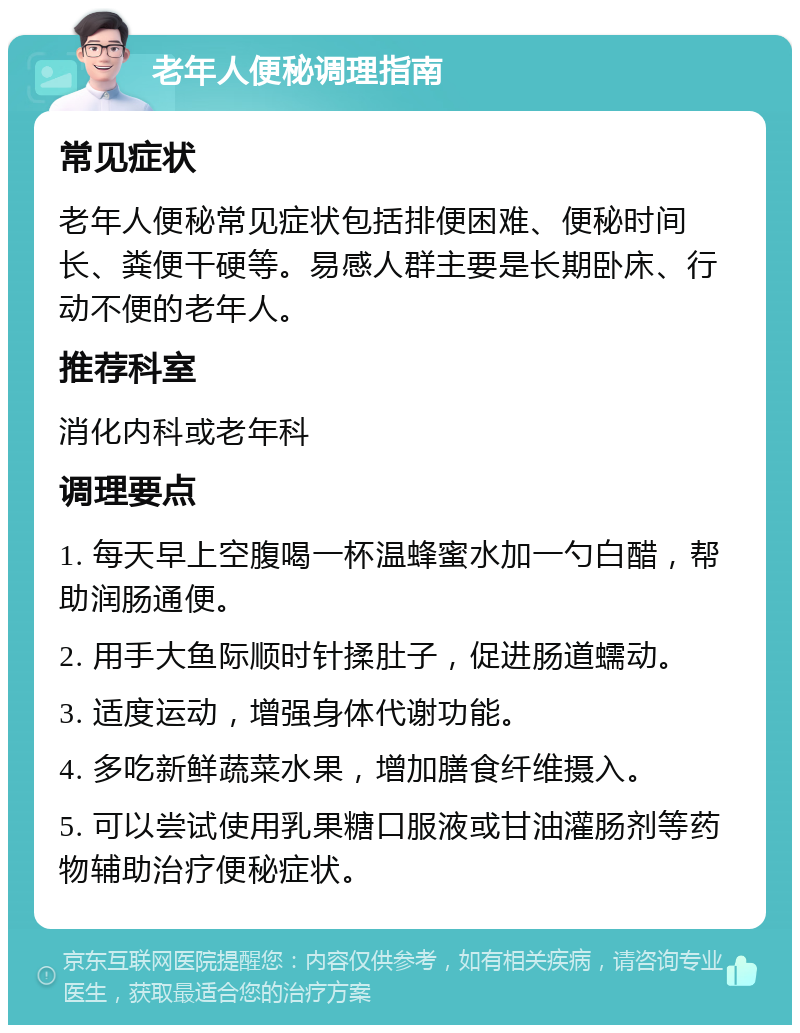 老年人便秘调理指南 常见症状 老年人便秘常见症状包括排便困难、便秘时间长、粪便干硬等。易感人群主要是长期卧床、行动不便的老年人。 推荐科室 消化内科或老年科 调理要点 1. 每天早上空腹喝一杯温蜂蜜水加一勺白醋，帮助润肠通便。 2. 用手大鱼际顺时针揉肚子，促进肠道蠕动。 3. 适度运动，增强身体代谢功能。 4. 多吃新鲜蔬菜水果，增加膳食纤维摄入。 5. 可以尝试使用乳果糖口服液或甘油灌肠剂等药物辅助治疗便秘症状。