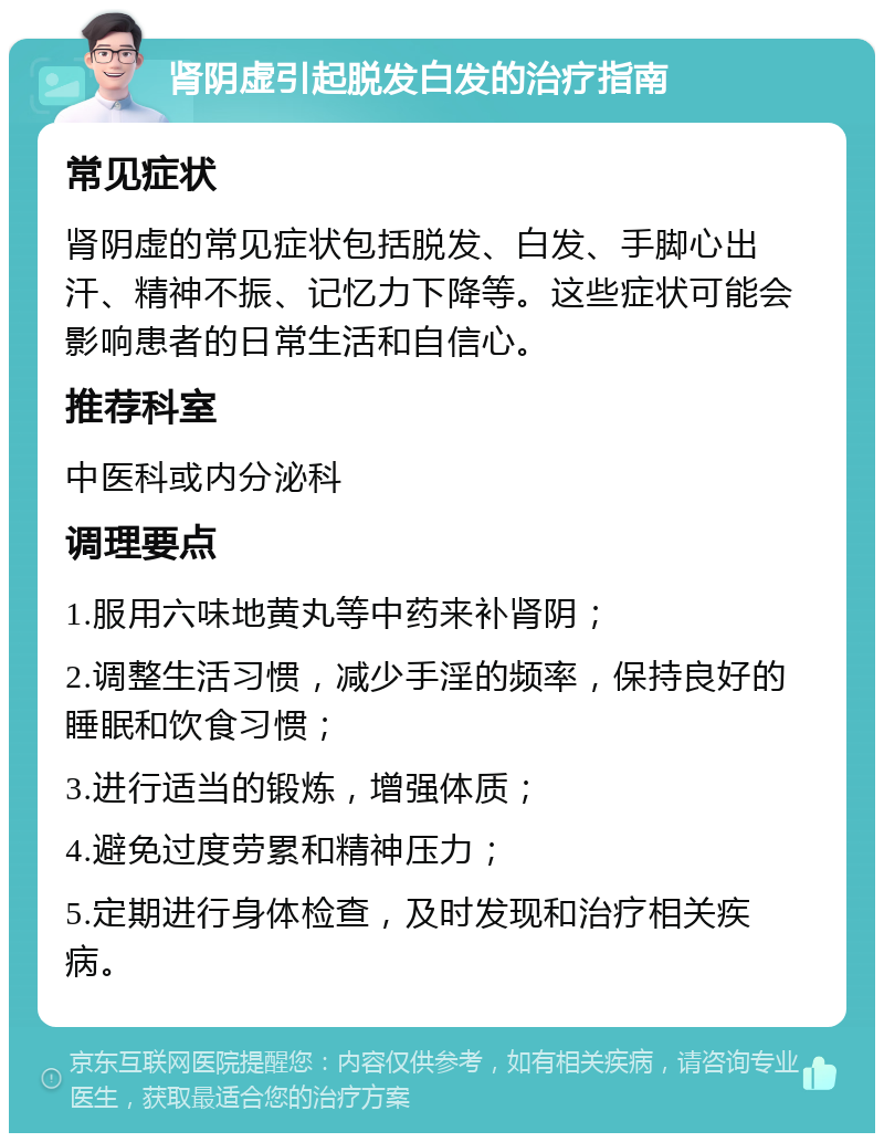 肾阴虚引起脱发白发的治疗指南 常见症状 肾阴虚的常见症状包括脱发、白发、手脚心出汗、精神不振、记忆力下降等。这些症状可能会影响患者的日常生活和自信心。 推荐科室 中医科或内分泌科 调理要点 1.服用六味地黄丸等中药来补肾阴； 2.调整生活习惯，减少手淫的频率，保持良好的睡眠和饮食习惯； 3.进行适当的锻炼，增强体质； 4.避免过度劳累和精神压力； 5.定期进行身体检查，及时发现和治疗相关疾病。