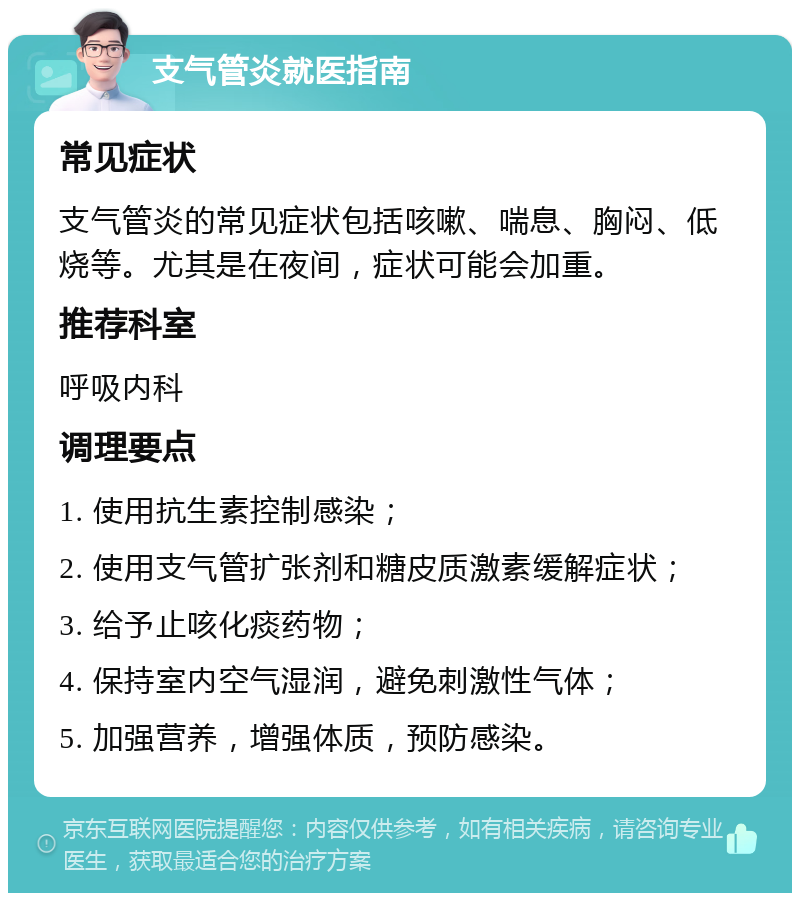 支气管炎就医指南 常见症状 支气管炎的常见症状包括咳嗽、喘息、胸闷、低烧等。尤其是在夜间，症状可能会加重。 推荐科室 呼吸内科 调理要点 1. 使用抗生素控制感染； 2. 使用支气管扩张剂和糖皮质激素缓解症状； 3. 给予止咳化痰药物； 4. 保持室内空气湿润，避免刺激性气体； 5. 加强营养，增强体质，预防感染。