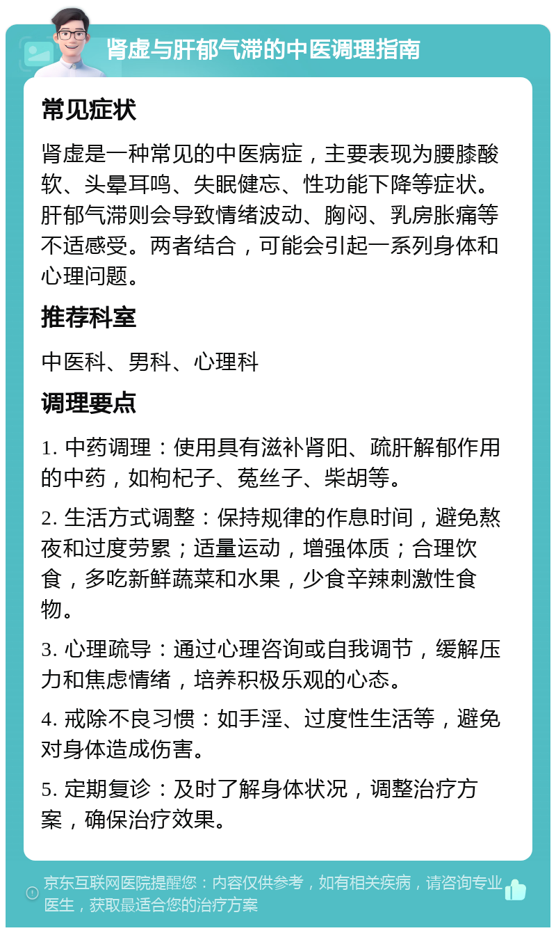 肾虚与肝郁气滞的中医调理指南 常见症状 肾虚是一种常见的中医病症，主要表现为腰膝酸软、头晕耳鸣、失眠健忘、性功能下降等症状。肝郁气滞则会导致情绪波动、胸闷、乳房胀痛等不适感受。两者结合，可能会引起一系列身体和心理问题。 推荐科室 中医科、男科、心理科 调理要点 1. 中药调理：使用具有滋补肾阳、疏肝解郁作用的中药，如枸杞子、菟丝子、柴胡等。 2. 生活方式调整：保持规律的作息时间，避免熬夜和过度劳累；适量运动，增强体质；合理饮食，多吃新鲜蔬菜和水果，少食辛辣刺激性食物。 3. 心理疏导：通过心理咨询或自我调节，缓解压力和焦虑情绪，培养积极乐观的心态。 4. 戒除不良习惯：如手淫、过度性生活等，避免对身体造成伤害。 5. 定期复诊：及时了解身体状况，调整治疗方案，确保治疗效果。