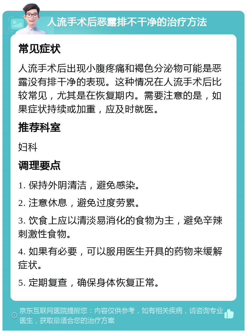 人流手术后恶露排不干净的治疗方法 常见症状 人流手术后出现小腹疼痛和褐色分泌物可能是恶露没有排干净的表现。这种情况在人流手术后比较常见，尤其是在恢复期内。需要注意的是，如果症状持续或加重，应及时就医。 推荐科室 妇科 调理要点 1. 保持外阴清洁，避免感染。 2. 注意休息，避免过度劳累。 3. 饮食上应以清淡易消化的食物为主，避免辛辣刺激性食物。 4. 如果有必要，可以服用医生开具的药物来缓解症状。 5. 定期复查，确保身体恢复正常。