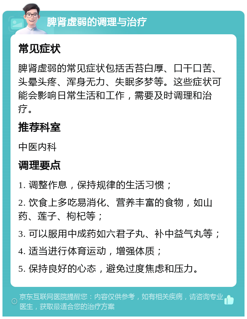 脾肾虚弱的调理与治疗 常见症状 脾肾虚弱的常见症状包括舌苔白厚、口干口苦、头晕头疼、浑身无力、失眠多梦等。这些症状可能会影响日常生活和工作，需要及时调理和治疗。 推荐科室 中医内科 调理要点 1. 调整作息，保持规律的生活习惯； 2. 饮食上多吃易消化、营养丰富的食物，如山药、莲子、枸杞等； 3. 可以服用中成药如六君子丸、补中益气丸等； 4. 适当进行体育运动，增强体质； 5. 保持良好的心态，避免过度焦虑和压力。