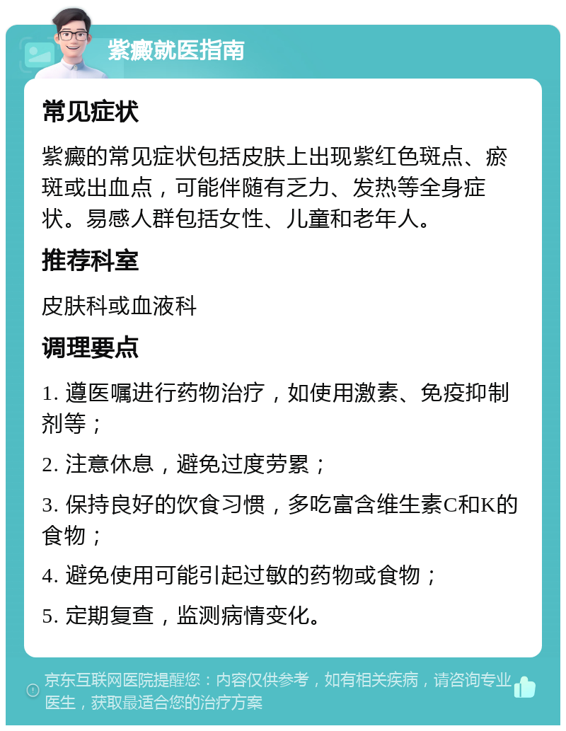 紫癜就医指南 常见症状 紫癜的常见症状包括皮肤上出现紫红色斑点、瘀斑或出血点，可能伴随有乏力、发热等全身症状。易感人群包括女性、儿童和老年人。 推荐科室 皮肤科或血液科 调理要点 1. 遵医嘱进行药物治疗，如使用激素、免疫抑制剂等； 2. 注意休息，避免过度劳累； 3. 保持良好的饮食习惯，多吃富含维生素C和K的食物； 4. 避免使用可能引起过敏的药物或食物； 5. 定期复查，监测病情变化。