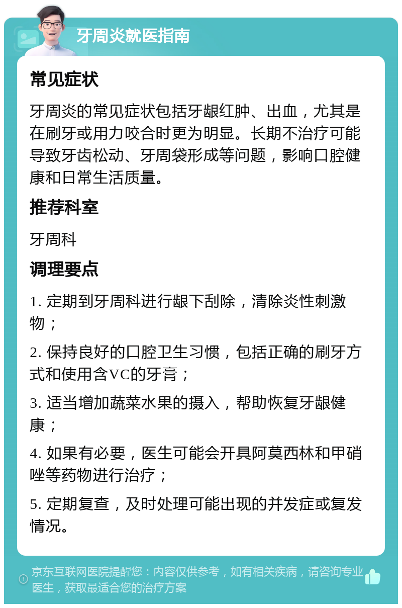 牙周炎就医指南 常见症状 牙周炎的常见症状包括牙龈红肿、出血，尤其是在刷牙或用力咬合时更为明显。长期不治疗可能导致牙齿松动、牙周袋形成等问题，影响口腔健康和日常生活质量。 推荐科室 牙周科 调理要点 1. 定期到牙周科进行龈下刮除，清除炎性刺激物； 2. 保持良好的口腔卫生习惯，包括正确的刷牙方式和使用含VC的牙膏； 3. 适当增加蔬菜水果的摄入，帮助恢复牙龈健康； 4. 如果有必要，医生可能会开具阿莫西林和甲硝唑等药物进行治疗； 5. 定期复查，及时处理可能出现的并发症或复发情况。