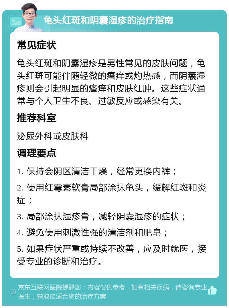 龟头红斑和阴囊湿疹的治疗指南 常见症状 龟头红斑和阴囊湿疹是男性常见的皮肤问题，龟头红斑可能伴随轻微的瘙痒或灼热感，而阴囊湿疹则会引起明显的瘙痒和皮肤红肿。这些症状通常与个人卫生不良、过敏反应或感染有关。 推荐科室 泌尿外科或皮肤科 调理要点 1. 保持会阴区清洁干燥，经常更换内裤； 2. 使用红霉素软膏局部涂抹龟头，缓解红斑和炎症； 3. 局部涂抹湿疹膏，减轻阴囊湿疹的症状； 4. 避免使用刺激性强的清洁剂和肥皂； 5. 如果症状严重或持续不改善，应及时就医，接受专业的诊断和治疗。