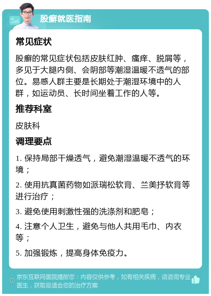 股癣就医指南 常见症状 股癣的常见症状包括皮肤红肿、瘙痒、脱屑等，多见于大腿内侧、会阴部等潮湿温暖不透气的部位。易感人群主要是长期处于潮湿环境中的人群，如运动员、长时间坐着工作的人等。 推荐科室 皮肤科 调理要点 1. 保持局部干燥透气，避免潮湿温暖不透气的环境； 2. 使用抗真菌药物如派瑞松软膏、兰美抒软膏等进行治疗； 3. 避免使用刺激性强的洗涤剂和肥皂； 4. 注意个人卫生，避免与他人共用毛巾、内衣等； 5. 加强锻炼，提高身体免疫力。