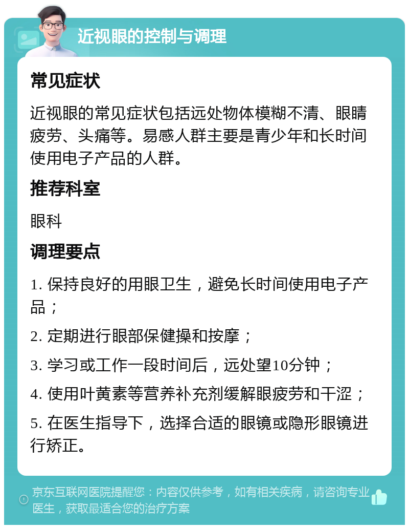 近视眼的控制与调理 常见症状 近视眼的常见症状包括远处物体模糊不清、眼睛疲劳、头痛等。易感人群主要是青少年和长时间使用电子产品的人群。 推荐科室 眼科 调理要点 1. 保持良好的用眼卫生，避免长时间使用电子产品； 2. 定期进行眼部保健操和按摩； 3. 学习或工作一段时间后，远处望10分钟； 4. 使用叶黄素等营养补充剂缓解眼疲劳和干涩； 5. 在医生指导下，选择合适的眼镜或隐形眼镜进行矫正。