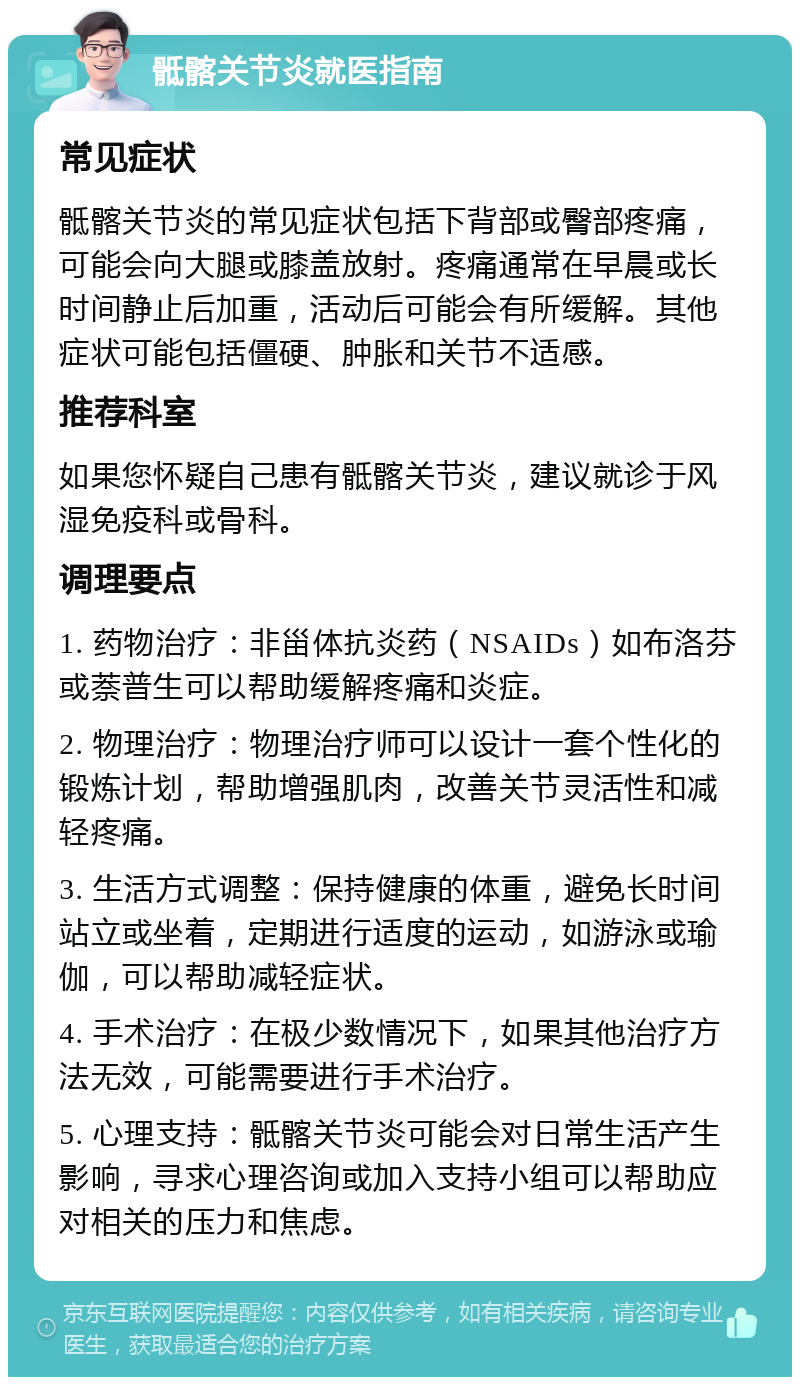 骶髂关节炎就医指南 常见症状 骶髂关节炎的常见症状包括下背部或臀部疼痛，可能会向大腿或膝盖放射。疼痛通常在早晨或长时间静止后加重，活动后可能会有所缓解。其他症状可能包括僵硬、肿胀和关节不适感。 推荐科室 如果您怀疑自己患有骶髂关节炎，建议就诊于风湿免疫科或骨科。 调理要点 1. 药物治疗：非甾体抗炎药（NSAIDs）如布洛芬或萘普生可以帮助缓解疼痛和炎症。 2. 物理治疗：物理治疗师可以设计一套个性化的锻炼计划，帮助增强肌肉，改善关节灵活性和减轻疼痛。 3. 生活方式调整：保持健康的体重，避免长时间站立或坐着，定期进行适度的运动，如游泳或瑜伽，可以帮助减轻症状。 4. 手术治疗：在极少数情况下，如果其他治疗方法无效，可能需要进行手术治疗。 5. 心理支持：骶髂关节炎可能会对日常生活产生影响，寻求心理咨询或加入支持小组可以帮助应对相关的压力和焦虑。